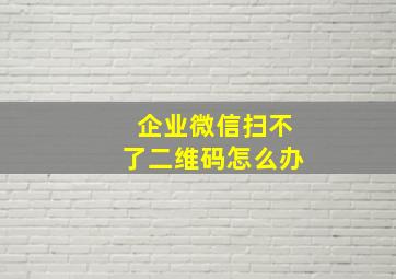 企业微信扫不了二维码怎么办