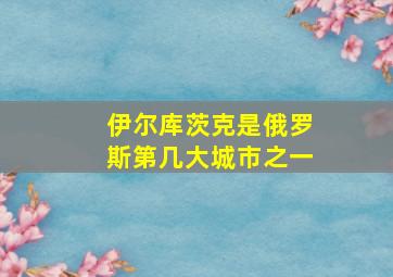 伊尔库茨克是俄罗斯第几大城市之一