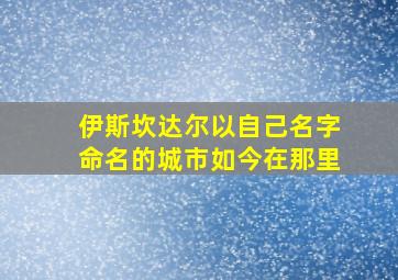 伊斯坎达尔以自己名字命名的城市如今在那里