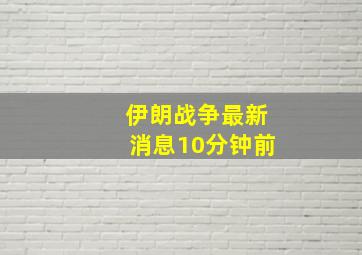 伊朗战争最新消息10分钟前