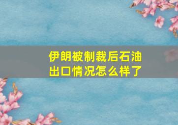 伊朗被制裁后石油出口情况怎么样了