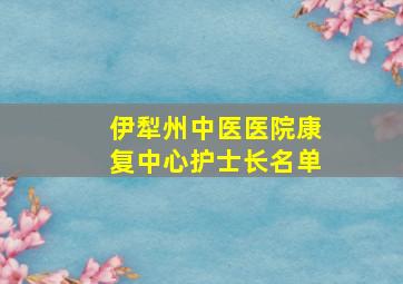 伊犁州中医医院康复中心护士长名单