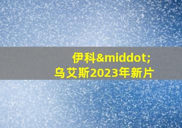 伊科·乌艾斯2023年新片