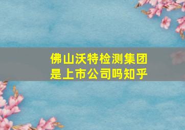 佛山沃特检测集团是上市公司吗知乎