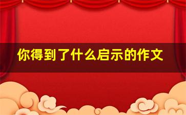 你得到了什么启示的作文