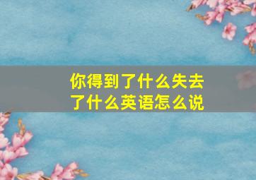 你得到了什么失去了什么英语怎么说