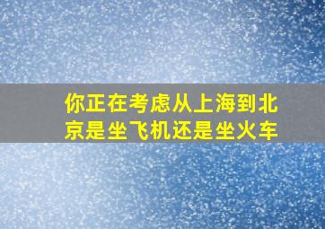 你正在考虑从上海到北京是坐飞机还是坐火车