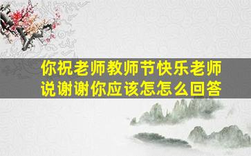 你祝老师教师节快乐老师说谢谢你应该怎怎么回答