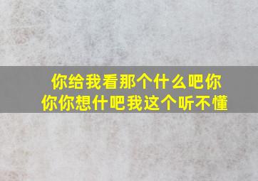 你给我看那个什么吧你你你想什吧我这个听不懂