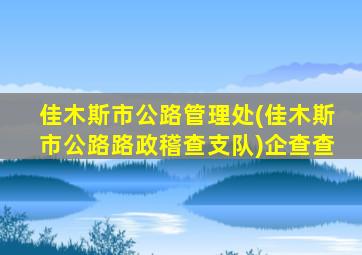 佳木斯市公路管理处(佳木斯市公路路政稽查支队)企查查