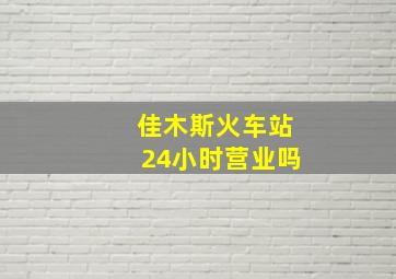 佳木斯火车站24小时营业吗