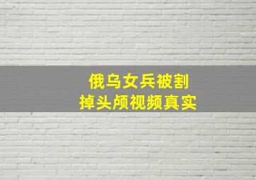 俄乌女兵被割掉头颅视频真实