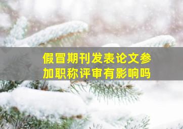 假冒期刊发表论文参加职称评审有影响吗