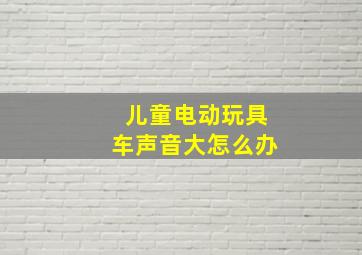 儿童电动玩具车声音大怎么办