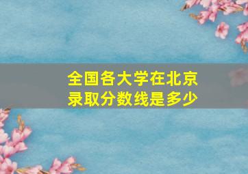 全国各大学在北京录取分数线是多少