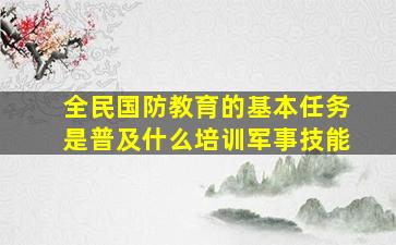 全民国防教育的基本任务是普及什么培训军事技能