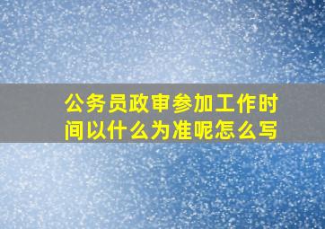 公务员政审参加工作时间以什么为准呢怎么写