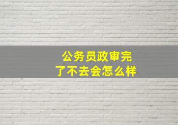 公务员政审完了不去会怎么样