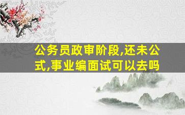 公务员政审阶段,还未公式,事业编面试可以去吗