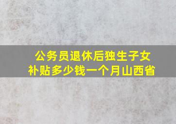 公务员退休后独生子女补贴多少钱一个月山西省