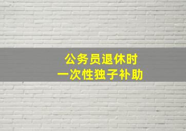 公务员退休时一次性独子补助