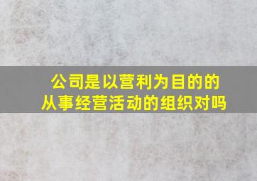 公司是以营利为目的的从事经营活动的组织对吗