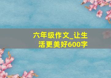 六年级作文_让生活更美好600字