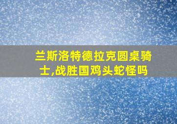 兰斯洛特德拉克圆桌骑士,战胜国鸡头蛇怪吗