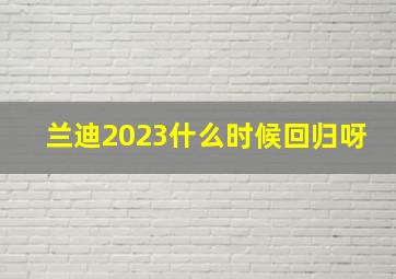 兰迪2023什么时候回归呀