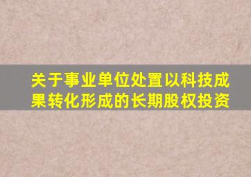 关于事业单位处置以科技成果转化形成的长期股权投资