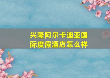 兴隆阿尔卡迪亚国际度假酒店怎么样