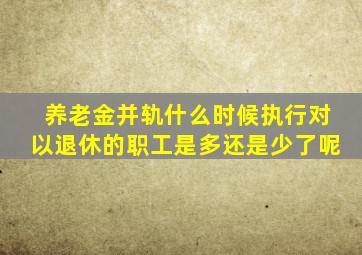 养老金并轨什么时候执行对以退休的职工是多还是少了呢