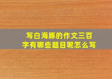 写白海豚的作文三百字有哪些题目呢怎么写