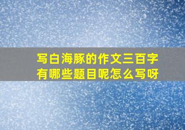 写白海豚的作文三百字有哪些题目呢怎么写呀