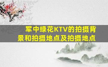 军中绿花KTV的拍摄背景和拍摄地点及拍摄地点