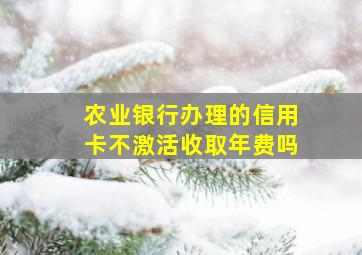 农业银行办理的信用卡不激活收取年费吗