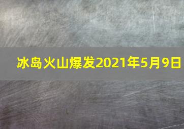 冰岛火山爆发2021年5月9日