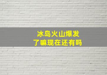 冰岛火山爆发了嘛现在还有吗