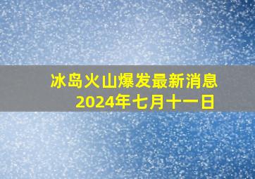 冰岛火山爆发最新消息2024年七月十一日