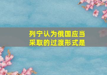 列宁认为俄国应当采取的过渡形式是