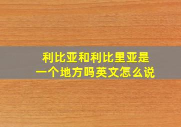 利比亚和利比里亚是一个地方吗英文怎么说