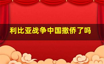 利比亚战争中国撤侨了吗