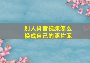 别人抖音视频怎么换成自己的照片呢