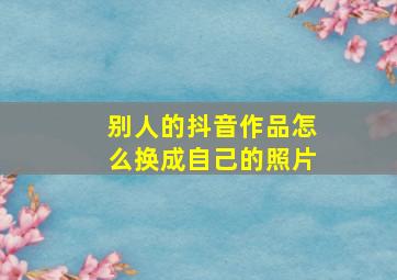 别人的抖音作品怎么换成自己的照片