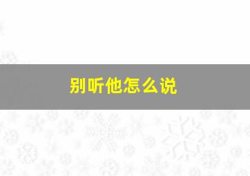 别听他怎么说