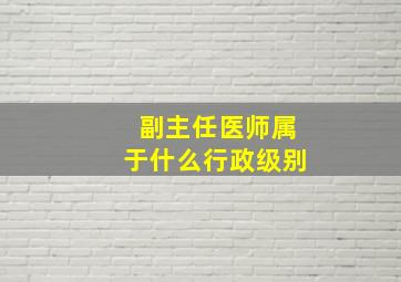 副主任医师属于什么行政级别