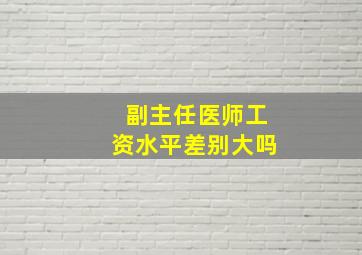 副主任医师工资水平差别大吗