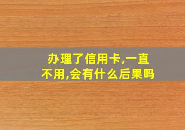 办理了信用卡,一直不用,会有什么后果吗