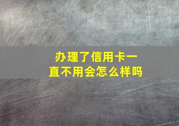 办理了信用卡一直不用会怎么样吗