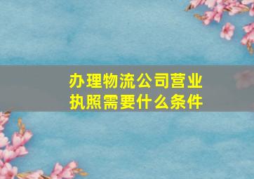 办理物流公司营业执照需要什么条件